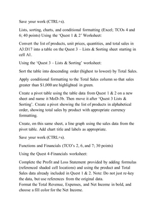 Save your work (CTRL+s).
Lists, sorting, charts, and conditional formatting (Excel; TCOs 4 and
6; 40 points) Using the ‘Quest 1 & 2’ Worksheet:
Convert the list of products, unit prices, quantities, and total sales in
A3:D17 into a table on the Quest 3 – Lists & Sorting sheet starting in
cell A1.
Using the ‘Quest 3 – Lists & Sorting’ worksheet:
Sort the table into descending order (highest to lowest) by Total Sales.
Apply conditional formatting to the Total Sales column so that sales
greater than $1,000 are highlighted in green.
Create a pivot table using the table data from Quest 1 & 2 on a new
sheet and name it MoD-3b. Then move it after ‘Quest 3 Lists &
Sorting’. Create a pivot showing the list of products in alphabetical
order, showing total sales by product with appropriate currency
formatting.
Create, on this same sheet, a line graph using the sales data from the
pivot table. Add chart title and labels as appropriate.
Save your work (CTRL+s).
Functions and Financials (TCO’s 2, 6, and 7; 30 points)
Using the Quest 4-Financials worksheet:
Complete the Profit and Loss Statement provided by adding formulas
(referenced shaded cell locations) and using the product and Total
Sales data already included in Quest 1 & 2. Note: Do not just re-key
the data, but use references from the original data.
Format the Total Revenue, Expenses, and Net Income in bold, and
choose a fill color for the Net Income.
 