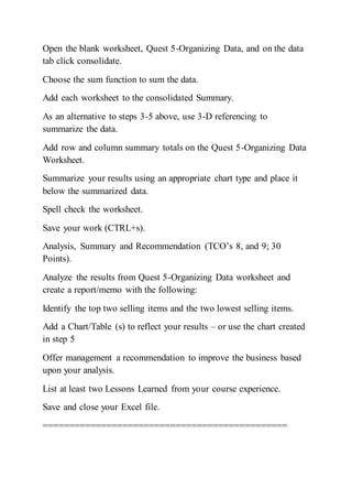 Open the blank worksheet, Quest 5-Organizing Data, and on the data
tab click consolidate.
Choose the sum function to sum the data.
Add each worksheet to the consolidated Summary.
As an alternative to steps 3-5 above, use 3-D referencing to
summarize the data.
Add row and column summary totals on the Quest 5-Organizing Data
Worksheet.
Summarize your results using an appropriate chart type and place it
below the summarized data.
Spell check the worksheet.
Save your work (CTRL+s).
Analysis, Summary and Recommendation (TCO’s 8, and 9; 30
Points).
Analyze the results from Quest 5-Organizing Data worksheet and
create a report/memo with the following:
Identify the top two selling items and the two lowest selling items.
Add a Chart/Table (s) to reflect your results – or use the chart created
in step 5
Offer management a recommendation to improve the business based
upon your analysis.
List at least two Lessons Learned from your course experience.
Save and close your Excel file.
==============================================
 