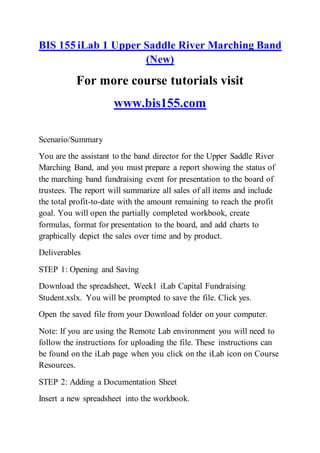 BIS 155 iLab 1 Upper Saddle River Marching Band
(New)
For more course tutorials visit
www.bis155.com
Scenario/Summary
You are the assistant to the band director for the Upper Saddle River
Marching Band, and you must prepare a report showing the status of
the marching band fundraising event for presentation to the board of
trustees. The report will summarize all sales of all items and include
the total profit-to-date with the amount remaining to reach the profit
goal. You will open the partially completed workbook, create
formulas, format for presentation to the board, and add charts to
graphically depict the sales over time and by product.
Deliverables
STEP 1: Opening and Saving
Download the spreadsheet, Week1 iLab Capital Fundraising
Student.xslx. You will be prompted to save the file. Click yes.
Open the saved file from your Download folder on your computer.
Note: If you are using the Remote Lab environment you will need to
follow the instructions for uploading the file. These instructions can
be found on the iLab page when you click on the iLab icon on Course
Resources.
STEP 2: Adding a Documentation Sheet
Insert a new spreadsheet into the workbook.
 