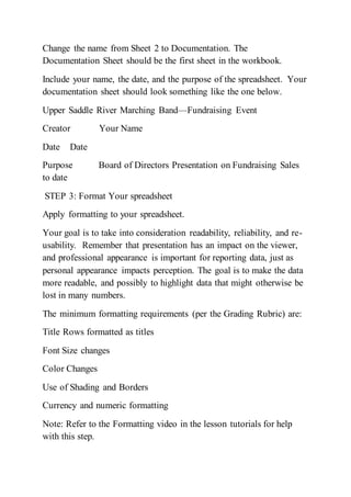 Change the name from Sheet 2 to Documentation. The
Documentation Sheet should be the first sheet in the workbook.
Include your name, the date, and the purpose of the spreadsheet. Your
documentation sheet should look something like the one below.
Upper Saddle River Marching Band—Fundraising Event
Creator Your Name
Date Date
Purpose Board of Directors Presentation on Fundraising Sales
to date
STEP 3: Format Your spreadsheet
Apply formatting to your spreadsheet.
Your goal is to take into consideration readability, reliability, and re-
usability. Remember that presentation has an impact on the viewer,
and professional appearance is important for reporting data, just as
personal appearance impacts perception. The goal is to make the data
more readable, and possibly to highlight data that might otherwise be
lost in many numbers.
The minimum formatting requirements (per the Grading Rubric) are:
Title Rows formatted as titles
Font Size changes
Color Changes
Use of Shading and Borders
Currency and numeric formatting
Note: Refer to the Formatting video in the lesson tutorials for help
with this step.
 
