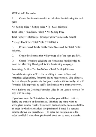 STEP 4: Add Formulas
A. Create the formulas needed to calculate the following for each
item:
Net Selling Price = Selling Price * (1 - Sales Discount)
Total Sales = Sum(Daily Sales) * Net Selling Price
Total Profit = Total Sales - (Cost per item * sum(Daily Sales))
Average Profit % = Total Profit / Total Sales
B. Create Grand Totals for the Total Sales and the Total Profit
columns.
C. Create the formula that will average all of the item profit %.
D. Create formula to calculate the Remaining Profit needed to
make the Marching Band goal for the fundraising campaign.
Remaining Profit = The Profit Goal - Total Profit (all items)
One of the strengths of Excel is its ability to make tedious and
repetitious calculations, for speed and to reduce errors. Like all tools,
there is always the possibility that you could use it incorrectly, so with
formulas, it is important to verify the formulas you enter are correct.
Note: Refer to the Creating Formulas video in the Lesson tutorials for
help with this step.
If you have done the Tutorial on formulas, you will have noticed,
during the creation of the formulas, that there are many ways to
accomplish similar results. Remember that arithmetic formulas follow
an order in which calculations are performed. I make it a personal
habit to always use parentheses () to order the calculations in the
order in which I want them performed, so as not to make a mistake.
 