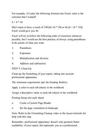 For example, if I enter the following formula into Excel, what is the
outcome that I wanted?
6 + 4 * 10
Did I mean to have a result of 100 [(6+4) * 10] or 46 [6 + (4 * 10)].
Excel would give you 46.
Excel will try to follow the following order of execution whenever
possible, but I would use the best practice of always using parentheses
to be certain of what you want.
1. Parenthesis
2. Exponents
3. Multiplication and division
4. Addition and subtraction
STEP 5: Clean-Up
Clean-up the formatting of your report, taking into account
professional appearance.
The minimum requirement (per the Grading Rubric):
Apply a color to each tab (sheet) in the workbook
Assign a descriptive name to each tab (sheet) in the workbook
Printing Setup (for each sheet)
o Create a Custom Page Header
o Set the page orientation to landscape
Note: Refer to the Formatting Cleanup video in the lesson tutorials for
help with this step.
Remember, professional appearance doesn't only promote better
readability of your report, but represents you as a professional.
 