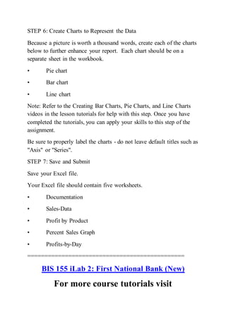 STEP 6: Create Charts to Represent the Data
Because a picture is worth a thousand words, create each of the charts
below to further enhance your report. Each chart should be on a
separate sheet in the workbook.
• Pie chart
• Bar chart
• Line chart
Note: Refer to the Creating Bar Charts, Pie Charts, and Line Charts
videos in the lesson tutorials for help with this step. Once you have
completed the tutorials, you can apply your skills to this step of the
assignment.
Be sure to properly label the charts - do not leave default titles such as
"Axis" or "Series".
STEP 7: Save and Submit
Save your Excel file.
Your Excel file should contain five worksheets.
• Documentation
• Sales-Data
• Profit by Product
• Percent Sales Graph
• Profits-by-Day
==============================================
BIS 155 iLab 2: First National Bank (New)
For more course tutorials visit
 