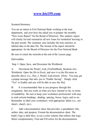 www.bis155.com
Scenario/Summary
You are an intern at First National Bank working in the loan
department, and your boss has asked you to prepare the monthly
"New Loan Report" for the Board of Directors. This analysis report
will clearly list and summarize all new loans for residential housing in
the past month. The summary area includes the loan statistics as
labeled data in the data file. The format of the report should be
appropriate for the Board of Directors for the First National Bank.
Be sure to watch the tutorials at the end of the Lesson page.
Deliverables
Step 1: Open, Save, and Document the Workbook
A. Download the Week2_iLab_FirstNatlBank_Students.xlsx
Workbook. Open the file in Excel, and save it as the file name as
describe above (i.e., Doe_J_Week2 iLab.xlxsm). [Note: You may get
a popup message that asks you to "Enable Saving". Simply click
"Yes" to Enable and you will be able to save the file]
B. It is recommended that as you progress through this
assignment, that you work on what you have learned so far, in terms
of readability. Be sure to keep your worksheet professional with easy
to read column headings, shading, spacing, boxes, logos, and so on.
Remember to label your worksheets with appropriate labels (i.e., not
sheet1, sheet2, etc.).
C. Add a documentation sheet that provides a spreadsheet title,
author, date, and purpose. Format the documentation sheet. The
bank's logo is dark blue, so use a color scheme that reflects that logo.
Select complementary Font and Fill colors for the documentation
 