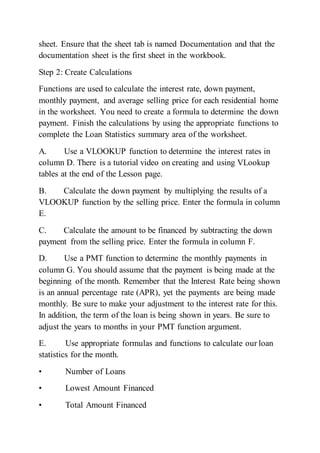 sheet. Ensure that the sheet tab is named Documentation and that the
documentation sheet is the first sheet in the workbook.
Step 2: Create Calculations
Functions are used to calculate the interest rate, down payment,
monthly payment, and average selling price for each residential home
in the worksheet. You need to create a formula to determine the down
payment. Finish the calculations by using the appropriate functions to
complete the Loan Statistics summary area of the worksheet.
A. Use a VLOOKUP function to determine the interest rates in
column D. There is a tutorial video on creating and using VLookup
tables at the end of the Lesson page.
B. Calculate the down payment by multiplying the results of a
VLOOKUP function by the selling price. Enter the formula in column
E.
C. Calculate the amount to be financed by subtracting the down
payment from the selling price. Enter the formula in column F.
D. Use a PMT function to determine the monthly payments in
column G. You should assume that the payment is being made at the
beginning of the month. Remember that the Interest Rate being shown
is an annual percentage rate (APR), yet the payments are being made
monthly. Be sure to make your adjustment to the interest rate for this.
In addition, the term of the loan is being shown in years. Be sure to
adjust the years to months in your PMT function argument.
E. Use appropriate formulas and functions to calculate our loan
statistics for the month.
• Number of Loans
• Lowest Amount Financed
• Total Amount Financed
 