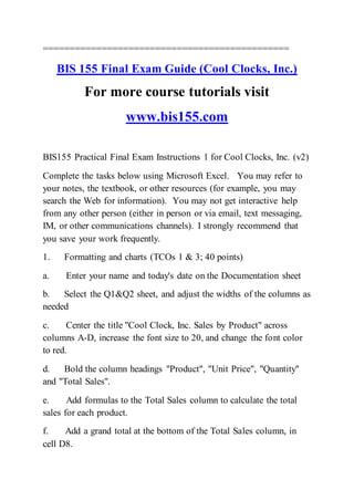==============================================
BIS 155 Final Exam Guide (Cool Clocks, Inc.)
For more course tutorials visit
www.bis155.com
BIS155 Practical Final Exam Instructions 1 for Cool Clocks, Inc. (v2)
Complete the tasks below using Microsoft Excel. You may refer to
your notes, the textbook, or other resources (for example, you may
search the Web for information). You may not get interactive help
from any other person (either in person or via email, text messaging,
IM, or other communications channels). I strongly recommend that
you save your work frequently.
1. Formatting and charts (TCOs 1 & 3; 40 points)
a. Enter your name and today's date on the Documentation sheet
b. Select the Q1&Q2 sheet, and adjust the widths of the columns as
needed
c. Center the title "Cool Clock, Inc. Sales by Product" across
columns A-D, increase the font size to 20, and change the font color
to red.
d. Bold the column headings "Product", "Unit Price", "Quantity"
and "Total Sales".
e. Add formulas to the Total Sales column to calculate the total
sales for each product.
f. Add a grand total at the bottom of the Total Sales column, in
cell D8.
 