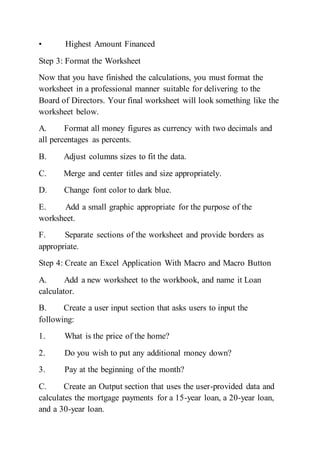 • Highest Amount Financed
Step 3: Format the Worksheet
Now that you have finished the calculations, you must format the
worksheet in a professional manner suitable for delivering to the
Board of Directors. Your final worksheet will look something like the
worksheet below.
A. Format all money figures as currency with two decimals and
all percentages as percents.
B. Adjust columns sizes to fit the data.
C. Merge and center titles and size appropriately.
D. Change font color to dark blue.
E. Add a small graphic appropriate for the purpose of the
worksheet.
F. Separate sections of the worksheet and provide borders as
appropriate.
Step 4: Create an Excel Application With Macro and Macro Button
A. Add a new worksheet to the workbook, and name it Loan
calculator.
B. Create a user input section that asks users to input the
following:
1. What is the price of the home?
2. Do you wish to put any additional money down?
3. Pay at the beginning of the month?
C. Create an Output section that uses the user-provided data and
calculates the mortgage payments for a 15-year loan, a 20-year loan,
and a 30-year loan.
 
