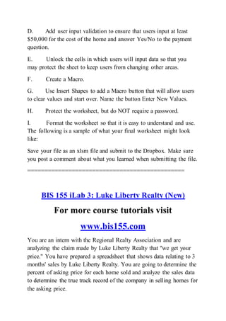 D. Add user input validation to ensure that users input at least
$50,000 for the cost of the home and answer Yes/No to the payment
question.
E. Unlock the cells in which users will input data so that you
may protect the sheet to keep users from changing other areas.
F. Create a Macro.
G. Use Insert Shapes to add a Macro button that will allow users
to clear values and start over. Name the button Enter New Values.
H. Protect the worksheet, but do NOT require a password.
I. Format the worksheet so that it is easy to understand and use.
The following is a sample of what your final worksheet might look
like:
Save your file as an xlsm file and submit to the Dropbox. Make sure
you post a comment about what you learned when submitting the file.
==============================================
BIS 155 iLab 3: Luke Liberty Realty (New)
For more course tutorials visit
www.bis155.com
You are an intern with the Regional Realty Association and are
analyzing the claim made by Luke Liberty Realty that "we get your
price." You have prepared a spreadsheet that shows data relating to 3
months' sales by Luke Liberty Realty. You are going to determine the
percent of asking price for each home sold and analyze the sales data
to determine the true track record of the company in selling homes for
the asking price.
 