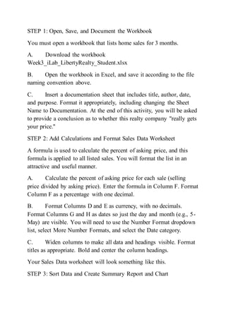 STEP 1: Open, Save, and Document the Workbook
You must open a workbook that lists home sales for 3 months.
A. Download the workbook
Week3_iLab_LibertyRealty_Student.xlsx
B. Open the workbook in Excel, and save it according to the file
naming convention above.
C. Insert a documentation sheet that includes title, author, date,
and purpose. Format it appropriately, including changing the Sheet
Name to Documentation. At the end of this activity, you will be asked
to provide a conclusion as to whether this realty company "really gets
your price."
STEP 2: Add Calculations and Format Sales Data Worksheet
A formula is used to calculate the percent of asking price, and this
formula is applied to all listed sales. You will format the list in an
attractive and useful manner.
A. Calculate the percent of asking price for each sale (selling
price divided by asking price). Enter the formula in Column F. Format
Column F as a percentage with one decimal.
B. Format Columns D and E as currency, with no decimals.
Format Columns G and H as dates so just the day and month (e.g., 5-
May) are visible. You will need to use the Number Format dropdown
list, select More Number Formats, and select the Date category.
C. Widen columns to make all data and headings visible. Format
titles as appropriate. Bold and center the column headings.
Your Sales Data worksheet will look something like this.
STEP 3: Sort Data and Create Summary Report and Chart
 