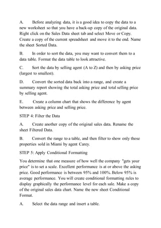 A. Before analyzing data, it is a good idea to copy the data to a
new worksheet so that you have a back-up copy of the original data.
Right click on the Sales Data sheet tab and select Move or Copy.
Create a copy of the current spreadsheet and move it to the end. Name
the sheet Sorted Data.
B. In order to sort the data, you may want to convert them to a
data table. Format the data table to look attractive.
C. Sort the data by selling agent (A to Z) and then by asking price
(largest to smallest).
D. Convert the sorted data back into a range, and create a
summary report showing the total asking price and total selling price
by selling agent.
E. Create a column chart that shows the difference by agent
between asking price and selling price.
STEP 4: Filter the Data
A. Create another copy of the original sales data. Rename the
sheet Filtered Data.
B. Convert the range to a table, and then filter to show only those
properties sold in Miami by agent Carey.
STEP 5: Apply Conditional Formatting
You determine that one measure of how well the company "gets your
price" is to set a scale. Excellent performance is at or above the asking
price. Good performance is between 95% and 100%. Below 95% is
average performance. You will create conditional formatting rules to
display graphically the performance level for each sale. Make a copy
of the original sales data chart. Name the new sheet Conditional
Format.
A. Select the data range and insert a table.
 