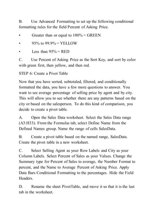 B. Use Advanced Formatting to set up the following conditional
formatting rules for the field Percent of Asking Price.
• Greater than or equal to 100% = GREEN
• 95% to 99.9% = YELLOW
• Less than 95% = RED
C. Use Percent of Asking Price as the Sort Key, and sort by color
with green first, then yellow, and then red.
STEP 6: Create a Pivot Table
Now that you have sorted, subtotaled, filtered, and conditionally
formatted the data, you have a few more questions to answer. You
want to see average percentage of selling price by agent and by city.
This will allow you to see whether there are any patterns based on the
city or based on the salesperson. To do this kind of comparison, you
decide to create a pivot table.
A. Open the Sales Data worksheet. Select the Sales Data range
(A3:H33). From the Formulas tab, select Define Name from the
Defined Names group. Name the range of cells SalesData.
B. Create a pivot table based on the named range, SalesData.
Create the pivot table in a new worksheet.
C. Select Selling Agent as your Row Labels and City as your
Column Labels. Select Percent of Sales as your Values. Change the
Summary type for Percent of Sales to average, the Number Format to
percent, and the Name to Average Percent of Asking Price. Apply
Data Bars Conditional Formatting to the percentages. Hide the Field
Headers.
D. Rename the sheet PivotTable, and move it so that it is the last
tab in the worksheet.
 