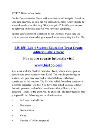 STEP 7: Draw a Conclusion
On the Documentation Sheet, add a section called Analysis. Based on
your data analysis, do you believe that Luke Liberty Realty should be
allowed to advertise that they "Get your price?" Justify your answer
by referring to the data analysis you have just completed.
Submit your completed workbook to the Dropbox. Make sure you
post a comment about what you learned when submitting the file. file.
==============================================
BIS 155 iLab 4 Student Education Trust Create
Address Labels (New)
For more course tutorials visit
www.bis155.com
You work with the Student Education Trust, which allows you to
demonstrate your expertise with Excel. The trust is sponsoring an
auction, and you have received a list of all donors who have
contributed to this auction. The list was pulled from their database as
a comma-separated text file. You have been asked to create a letter
that will go out to each of the contributors that will accept their
donation. Tickets to the event will be enclosed. The letter requires that
you provide the following pieces of information.
• Full name and address
• First name
• Donated item
• Value
• Number of tickets requested
 