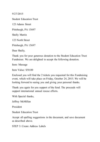 9/27/2015
Student Education Trust
123 Adams Street
Pittsburgh, PA 15697
Shelly Martin
123 North Street
Pittsburgh, PA 15697
Dear Shelly,
Thank you for your generous donation to the Student Education Trust
Fundraiser. We are delighted to accept the following donation.
Item: Massage
Item Value: $50.00
Enclosed you will find the 2 tickets you requested for this Fundraising
event, which will take place on Friday, October 24, 2015. We will be
looking forward to seeing you and giving your personal thanks.
Thank you again for you support of the fund. The proceeds will
support international annual rescue efforts.
With Special thanks,
Jeffrey McMillan
President
Student Education Trust
Accept all spelling suggestions in the document, and save document
as described above.
STEP 3: Create Address Labels
 
