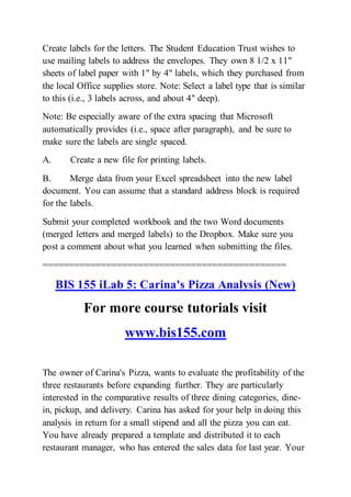 Create labels for the letters. The Student Education Trust wishes to
use mailing labels to address the envelopes. They own 8 1/2 x 11"
sheets of label paper with 1" by 4" labels, which they purchased from
the local Office supplies store. Note: Select a label type that is similar
to this (i.e., 3 labels across, and about 4" deep).
Note: Be especially aware of the extra spacing that Microsoft
automatically provides (i.e., space after paragraph), and be sure to
make sure the labels are single spaced.
A. Create a new file for printing labels.
B. Merge data from your Excel spreadsheet into the new label
document. You can assume that a standard address block is required
for the labels.
Submit your completed workbook and the two Word documents
(merged letters and merged labels) to the Dropbox. Make sure you
post a comment about what you learned when submitting the files.
==============================================
BIS 155 iLab 5: Carina's Pizza Analysis (New)
For more course tutorials visit
www.bis155.com
The owner of Carina's Pizza, wants to evaluate the profitability of the
three restaurants before expanding further. They are particularly
interested in the comparative results of three dining categories, dine-
in, pickup, and delivery. Carina has asked for your help in doing this
analysis in return for a small stipend and all the pizza you can eat.
You have already prepared a template and distributed it to each
restaurant manager, who has entered the sales data for last year. Your
 