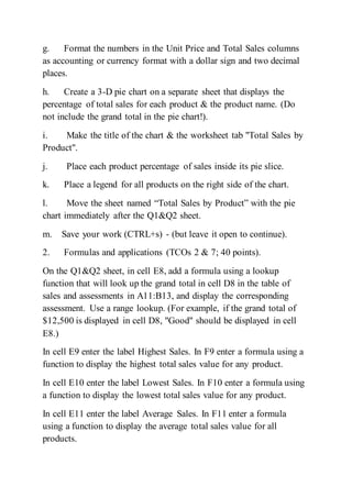 g. Format the numbers in the Unit Price and Total Sales columns
as accounting or currency format with a dollar sign and two decimal
places.
h. Create a 3-D pie chart on a separate sheet that displays the
percentage of total sales for each product & the product name. (Do
not include the grand total in the pie chart!).
i. Make the title of the chart & the worksheet tab "Total Sales by
Product".
j. Place each product percentage of sales inside its pie slice.
k. Place a legend for all products on the right side of the chart.
l. Move the sheet named “Total Sales by Product” with the pie
chart immediately after the Q1&Q2 sheet.
m. Save your work (CTRL+s) - (but leave it open to continue).
2. Formulas and applications (TCOs 2 & 7; 40 points).
On the Q1&Q2 sheet, in cell E8, add a formula using a lookup
function that will look up the grand total in cell D8 in the table of
sales and assessments in A11:B13, and display the corresponding
assessment. Use a range lookup. (For example, if the grand total of
$12,500 is displayed in cell D8, "Good" should be displayed in cell
E8.)
In cell E9 enter the label Highest Sales. In F9 enter a formula using a
function to display the highest total sales value for any product.
In cell E10 enter the label Lowest Sales. In F10 enter a formula using
a function to display the lowest total sales value for any product.
In cell E11 enter the label Average Sales. In F11 enter a formula
using a function to display the average total sales value for all
products.
 