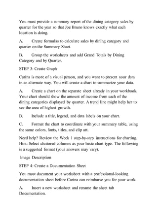 You must provide a summary report of the dining category sales by
quarter for the year so that Joe Bruno knows exactly what each
location is doing.
A. Create formulas to calculate sales by dining category and
quarter on the Summary Sheet.
B. Group the worksheets and add Grand Totals by Dining
Category and by Quarter.
STEP 3: Create Graph
Carina is more of a visual person, and you want to present your data
in an alternate way. You will create a chart to summarize your data.
A. Create a chart on the separate sheet already in your workbook.
Your chart should show the amount of income from each of the
dining categories displayed by quarter. A trend line might help her to
see the area of highest growth.
B. Include a title, legend, and data labels on your chart.
C. Format the chart to coordinate with your summary table, using
the same colors, fonts, titles, and clip art.
Need help? Review the Week 1 step-by-step instructions for charting.
Hint: Select clustered columns as your basic chart type. The following
is a suggested format (your answers may vary).
Image Description
STEP 4: Create a Documentation Sheet
You must document your worksheet with a professional-looking
documentation sheet before Carina can reimburse you for your work.
A. Insert a new worksheet and rename the sheet tab
Documentation.
 