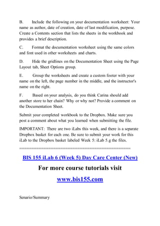 B. Include the following on your documentation worksheet: Your
name as author, date of creation, date of last modification, purpose.
Create a Contents section that lists the sheets in the workbook and
provides a brief description.
C. Format the documentation worksheet using the same colors
and font used in other worksheets and charts.
D. Hide the gridlines on the Documentation Sheet using the Page
Layout tab, Sheet Options group.
E. Group the worksheets and create a custom footer with your
name on the left, the page number in the middle, and the instructor's
name on the right.
F. Based on your analysis, do you think Carina should add
another store to her chain? Why or why not? Provide a comment on
the Documentation Sheet.
Submit your completed workbook to the Dropbox. Make sure you
post a comment about what you learned when submitting the file.
IMPORTANT: There are two iLabs this week, and there is a separate
Dropbox basket for each one. Be sure to submit your work for this
iLab to the Dropbox basket labeled Week 5: iLab 5.g the files.
==============================================
BIS 155 iLab 6 (Week 5) Day Care Center (New)
For more course tutorials visit
www.bis155.com
Senario/Summary
 