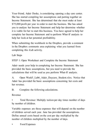 Your friend, Adair Deske, is considering opening a day care center.
She has started compiling her assumptions and putting together an
Income Statement. She has determined that she must make at least
$75,000 profit per year in order to start the business. She has asked
you to analyze her Income Statement and help her determine whether
it is viable for her to start this business. You have agreed to help her
complete her Income Statement and to perform What-If analysis to
help her look at her potential profitability.
When submitting the workbook to the Dropbox, provide a comment
in the Dropbox comments area explaining what you learned from
completing this iLab activity.
Lab Steps
STEP 1: Open Worksheet and Complete the Income Statement
Adair needs your help in completing her Income Statement. She has
provided the basic assumptions, but you need to provide the
calculations that will be used as you perform What-If analysis.
A. Open Week5_Lab6_Adair_Daycare_Student.xlsx. Notice that
Adair has provided the basic assumptions concerning her costs and
her revenue.
B. Complete the following calculations.
Revenue
• Total Revenue: Multiply tuition per day times number of days
by number of children.
Variable expenses are those expenses that will depend on the number
of children served each year. Jane has provided the assumptions.
Define annual costs based on the cost per day multiplied by the
number of children multiplied by the number of days.
• Food Expenses
 