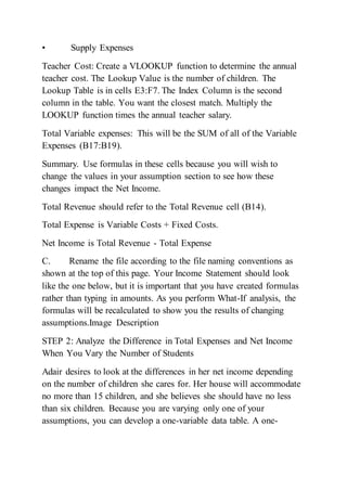 • Supply Expenses
Teacher Cost: Create a VLOOKUP function to determine the annual
teacher cost. The Lookup Value is the number of children. The
Lookup Table is in cells E3:F7. The Index Column is the second
column in the table. You want the closest match. Multiply the
LOOKUP function times the annual teacher salary.
Total Variable expenses: This will be the SUM of all of the Variable
Expenses (B17:B19).
Summary. Use formulas in these cells because you will wish to
change the values in your assumption section to see how these
changes impact the Net Income.
Total Revenue should refer to the Total Revenue cell (B14).
Total Expense is Variable Costs + Fixed Costs.
Net Income is Total Revenue - Total Expense
C. Rename the file according to the file naming conventions as
shown at the top of this page. Your Income Statement should look
like the one below, but it is important that you have created formulas
rather than typing in amounts. As you perform What-If analysis, the
formulas will be recalculated to show you the results of changing
assumptions.Image Description
STEP 2: Analyze the Difference in Total Expenses and Net Income
When You Vary the Number of Students
Adair desires to look at the differences in her net income depending
on the number of children she cares for. Her house will accommodate
no more than 15 children, and she believes she should have no less
than six children. Because you are varying only one of your
assumptions, you can develop a one-variable data table. A one-
 