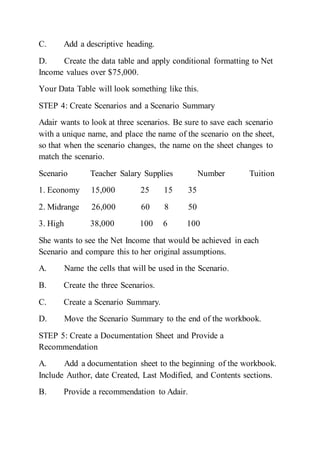 C. Add a descriptive heading.
D. Create the data table and apply conditional formatting to Net
Income values over $75,000.
Your Data Table will look something like this.
STEP 4: Create Scenarios and a Scenario Summary
Adair wants to look at three scenarios. Be sure to save each scenario
with a unique name, and place the name of the scenario on the sheet,
so that when the scenario changes, the name on the sheet changes to
match the scenario.
Scenario Teacher Salary Supplies Number Tuition
1. Economy 15,000 25 15 35
2. Midrange 26,000 60 8 50
3. High 38,000 100 6 100
She wants to see the Net Income that would be achieved in each
Scenario and compare this to her original assumptions.
A. Name the cells that will be used in the Scenario.
B. Create the three Scenarios.
C. Create a Scenario Summary.
D. Move the Scenario Summary to the end of the workbook.
STEP 5: Create a Documentation Sheet and Provide a
Recommendation
A. Add a documentation sheet to the beginning of the workbook.
Include Author, date Created, Last Modified, and Contents sections.
B. Provide a recommendation to Adair.
 