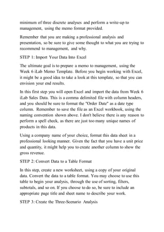 minimum of three discrete analyses and perform a write-up to
management, using the memo format provided.
Remember that you are making a professional analysis and
presentation, so be sure to give some thought to what you are trying to
recommend to management, and why.
STEP 1: Import Your Data Into Excel
The ultimate goal is to prepare a memo to management, using the
Week 6 iLab Memo Template. Before you begin working with Excel,
it might be a good idea to take a look at this template, so that you can
envision your end results.
In this first step you will open Excel and import the data from Week 6
iLab Sales Data. This is a comma delimited file with column headers,
and you should be sure to format the "Order Date" as a date type
column. Remember to save the file as an Excel workbook, using the
naming convention shown above. I don't believe there is any reason to
perform a spell check, as there are just too many unique names of
products in this data.
Using a company name of your choice, format this data sheet in a
professional looking manner. Given the fact that you have a unit price
and quantity, it might help you to create another column to show the
gross revenue.
STEP 2: Convert Data to a Table Format
In this step, create a new worksheet, using a copy of your original
data. Convert the data to a table format. You may choose to use this
table to begin your analysis, through the use of sorting, filters,
subtotals, and so on. If you choose to do so, be sure to include an
appropriate page title and sheet name to describe your work.
STEP 3: Create the Three-Scenario Analysis
 