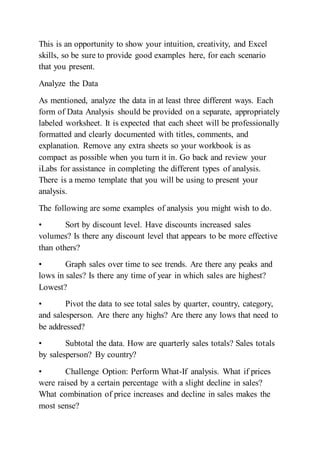 This is an opportunity to show your intuition, creativity, and Excel
skills, so be sure to provide good examples here, for each scenario
that you present.
Analyze the Data
As mentioned, analyze the data in at least three different ways. Each
form of Data Analysis should be provided on a separate, appropriately
labeled worksheet. It is expected that each sheet will be professionally
formatted and clearly documented with titles, comments, and
explanation. Remove any extra sheets so your workbook is as
compact as possible when you turn it in. Go back and review your
iLabs for assistance in completing the different types of analysis.
There is a memo template that you will be using to present your
analysis.
The following are some examples of analysis you might wish to do.
• Sort by discount level. Have discounts increased sales
volumes? Is there any discount level that appears to be more effective
than others?
• Graph sales over time to see trends. Are there any peaks and
lows in sales? Is there any time of year in which sales are highest?
Lowest?
• Pivot the data to see total sales by quarter, country, category,
and salesperson. Are there any highs? Are there any lows that need to
be addressed?
• Subtotal the data. How are quarterly sales totals? Sales totals
by salesperson? By country?
• Challenge Option: Perform What-If analysis. What if prices
were raised by a certain percentage with a slight decline in sales?
What combination of price increases and decline in sales makes the
most sense?
 