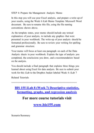 STEP 4: Prepare the Management Analysis Memo
In this step you will use your Excel analysis, and prepare a write up of
your results, using the Week 6 iLab Memo Template Microsoft Word
document. Be sure to rename this file, using the file naming
conventions shown above.
As the template states, your memo should include any textual
explanation of your analysis, to include any graphics that were
presented in your workbook. The write-up of your analysis should be
formatted professionally. Be sure to review your writing for spelling
and grammar structure.
Your memo will focus at least one paragraph on each of the Data
Analysis sheets in your workbook. Explain the type of analysis you
completed, the conclusions you drew, and a recommendation based
on the analysis.
You should include a final paragraph that explains three things you
learned about using Excel for data analysis. Be sure to submit your
work for this iLab to the Dropbox basket labeled Week 6: iLab 7
Related Tutorials
==============================================
BIS 155 iLab 8 (Week 7) Descriptive statistics,
formatting, graphs, and regression analysis
For more course tutorials visit
www.bis155.com
Scenario/Summary
 