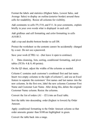 Format the labels and statistics (Highest Sales, Lowest Sales, and
Average Sales) to display an outline (exterior border) around these
cells for readability. Resize all columns for visibility.
Add comments to cells F9, F10, and F11. In your comments, explain
briefly in your own words what is displayed in each cell.
Add gridlines and cell formatting and color formatting to cells
A10:B13.
Add a top and double bottom border to cell D8.
Protect the worksheet so the contents cannot be accidentally changed
by a user. Do not use a password.
Save your work (CTRL+s) - (but leave it open to continue).
3. Data cleansing, lists, sorting, conditional formatting, and pivot
tables (TCOs 4 & 8; 40 points).
On the Q3 sheet, adjust the widths of the columns as needed.
Column C contains each customer’s combined first and last name.
Insert two empty columns to the right of column C, and use an Excel
feature to separate the customers’ first names and last names into the
new columns. In the first row, label the new columns Customer First
Name and Customer Last Name. After doing this, delete the original
Customer Name column. Resize the columns.
Convert the list of orders (A1 – J21) into an Excel table.
Sort the table into descending order (highest to lowest) by Order
Amount.
Apply conditional formatting to the Order Amount column so that
order amounts greater than $100 are highlighted in green.
Convert the table back into a range.
 