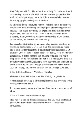 Hopefully you will find this week's iLab activity fun and useful. We'll
be exploring the world of statistics from a business perspective this
week, allowing you to practice your skills with descriptive statistics,
formatting, graphs, and regression analysis.
As discussed in the lesson, the value of statistics lies in the ability to
analyze data more effectively for the purpose of improving decision
making. You might have heard the expression that "statistics never
lie, and only liars use statistics". There is an obvious truth in this
statement, in that, depending on the questions being asked and the
data collected, the statistics can skew reality.
For example, it is true that as ice cream sales increase, accidents at
swimming pools increase. Does this mean that the more ice cream
that is sold, the more accidents it causes (correlation/causation)? Of
course not, but the data, if not interpreted correctly, could lead to false
conclusions. It just so happens that both are correlated to a rise in
temperature in the summertime. The hotter it is outside, the more kids
flock to swimming pools, leading to more accidents, and the more ice
cream is sold. So you see, although statistics are vital in the world of
decision making, you have to be wise, and ask the right questions.
STEP 1: Getting Started—Worksheet Template
Please download this week's iLab file: Week7_iLab_Statistics
Your first step should be to save and rename this file according to the
naming convention above.
It is recommended, as you work on this iLab, that you save your work
often.
STEP 2: Create a Documentation Page
This will be a similar documentation page that you have used for all
prior iLabs. Please refer to instructions in iLab 1 for detailed
instructions.
 