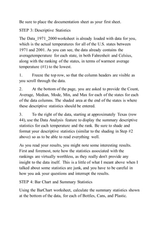 Be sure to place the documentation sheet as your first sheet.
STEP 3: Descriptive Statistics
The Data_1971_2000 worksheet is already loaded with data for you,
which is the actual temperatures for all of the U.S. states between
1971 and 2001. As you can see, the data already contains the
averagetemperature for each state, in both Fahrenheit and Celsius,
along with the ranking of the states, in terms of warmest average
temperature (#1) to the lowest.
1. Freeze the top row, so that the column headers are visible as
you scroll through the data.
2. At the bottom of the page, you are asked to provide the Count,
Average, Median, Mode, Min, and Max for each of the states for each
of the data columns. The shaded area at the end of the states is where
these descriptive statistics should be entered.
3. To the right of the data, starting at approximately Texas (row
44), use the Data Analysis feature to display the summary descriptive
statistics for each temperature and the rank. Be sure to shade and
format your descriptive statistics (similar to the shading in Step #2
above) so as to be able to read everything well.
As you read your results, you might note some interesting results.
First and foremost, note how the statistics associated with the
rankings are virtually worthless, as they really don't provide any
insight to the data itself. This is a little of what I meant above when I
talked about some statistics are junk, and you have to be careful in
how you ask your questions and interrupt the results.
STEP 4: Bar Chart and Summary Statistics
Using the BarChart worksheet, calculate the summary statistics shown
at the bottom of the data, for each of Bottles, Cans, and Plastic.
 