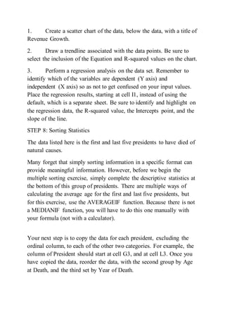 1. Create a scatter chart of the data, below the data, with a title of
Revenue Growth.
2. Draw a trendline associated with the data points. Be sure to
select the inclusion of the Equation and R-squared values on the chart.
3. Perform a regression analysis on the data set. Remember to
identify which of the variables are dependent (Y axis) and
independent (X axis) so as not to get confused on your input values.
Place the regression results, starting at cell I1, instead of using the
default, which is a separate sheet. Be sure to identify and highlight on
the regression data, the R-squared value, the Intercepts point, and the
slope of the line.
STEP 8: Sorting Statistics
The data listed here is the first and last five presidents to have died of
natural causes.
Many forget that simply sorting information in a specific format can
provide meaningful information. However, before we begin the
multiple sorting exercise, simply complete the descriptive statistics at
the bottom of this group of presidents. There are multiple ways of
calculating the average age for the first and last five presidents, but
for this exercise, use the AVERAGEIF function. Because there is not
a MEDIANIF function, you will have to do this one manually with
your formula (not with a calculator).
Your next step is to copy the data for each president, excluding the
ordinal column, to each of the other two categories. For example, the
column of President should start at cell G3, and at cell L3. Once you
have copied the data, reorder the data, with the second group by Age
at Death, and the third set by Year of Death.
 