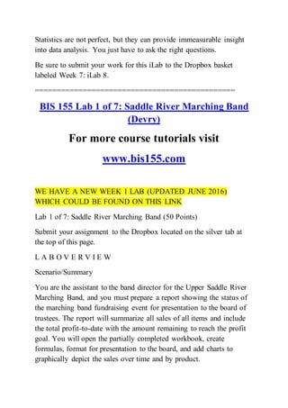 Statistics are not perfect, but they can provide immeasurable insight
into data analysis. You just have to ask the right questions.
Be sure to submit your work for this iLab to the Dropbox basket
labeled Week 7: iLab 8.
==============================================
BIS 155 Lab 1 of 7: Saddle River Marching Band
(Devry)
For more course tutorials visit
www.bis155.com
WE HAVE A NEW WEEK 1 LAB (UPDATED JUNE 2016)
WHICH COULD BE FOUND ON THIS LINK
Lab 1 of 7: Saddle River Marching Band (50 Points)
Submit your assignment to the Dropbox located on the silver tab at
the top of this page.
L A B O V E R V I E W
Scenario/Summary
You are the assistant to the band director for the Upper Saddle River
Marching Band, and you must prepare a report showing the status of
the marching band fundraising event for presentation to the board of
trustees. The report will summarize all sales of all items and include
the total profit-to-date with the amount remaining to reach the profit
goal. You will open the partially completed workbook, create
formulas, format for presentation to the board, and add charts to
graphically depict the sales over time and by product.
 