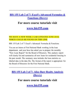 ==============================================
BIS 155 Lab 2 of 7: Excel's Advanced Formulas &
Functions (Devry)
For more course tutorials visit
www.bis155.com
WE HAVE A NEW WEEK 2 LAB (UPDATED JUNE 2016)
WHICH COULD BE FOUND ON THIS LINK
BIS 155 Lab 2 of 7: Excel’s Advanced Formulas & Functions
You are an intern at First National Bank working in the loan
department, and your boss has asked you to prepare the monthly
"New Loan Report" for the Board of Directors. This analysis report
will clearly list and summarize all new loans for residential housing in
the past month. The summary area includes the loan statistics as
labeled data in the data file. The format of the report is appropriate for
the Board of Directors for the First National Bank.
==============================================
BIS 155 Lab 3 of 7: Alice Barr Realty Analysis
(Devry)
For more course tutorials visit
www.bis155.com
 