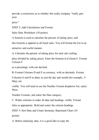 provide a conclusion as to whether this realty company "really gets
your
price."
STEP 2: Add Calculations and Format
Sales Data Worksheet (10 points)
A formula is used to calculate the percent of asking price, and
this formula is applied to all listed sales. You will format the list in an
attractive and useful manner.
A. Calculate the percent of asking price for each sale (selling
price divided by asking price). Enter the formula in Column F. Format
Column F
as a percentage with one decimal.
B. Format Columns D and E as currency, with no decimals. Format
Columns G and H as dates so just the day and month (for example, 5-
May) are
visible. You will need to use the Number Format dropdown list, select
More
Number Formats, and select the Date category.
C. Widen columns to make all data and headings visible. Format
titles as appropriate. Bold and center the column headings.
STEP 3: Sort Data and Create Summary Reportand Chart (10
points)
A. Before analyzing data, it is a good idea to copy the
 