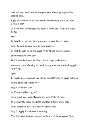 data to a new worksheet so that you have a back-up copy of the
original data.
Right click on the Sales Data sheet tab and select Move or Copy.
Create a copy
of the current spreadsheet and move it to the end. Name the sheet
Sorted
Data.
B. In order to sort the data, you must convert them to a data
table. Format the data table to look attractive.
C. Sort the data by selling agent (A to Z) and then by asking
price (largest to smallest).
D. Convert the sorted data back into a range, and create a
summary report showing the total asking price and total selling price
by selling
agent
E. Create a column chart that shows the difference by agent between
asking price and selling price
Step 4. Filter the data
A. Create another copy of
the original sales data. Rename the sheet Filtered Data.
B. Convert the range to a table, and then filter to show only
those properties sold in Miami by agent Carey.
Step 5. Apply Conditional formatting
You determine that one measure of how well the company "gets
 