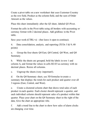 Create a pivot table on a new worksheet that uses Customer Country
as the row field, Product as the column field, and the sum of Order
Amount as the values.
Place this sheet immediately after the Q3 sheet, labeled Q3-Pivot.
Format the cells in the Pivot table using all borders with accounting or
currency format with 2 decimal places. Add gridlines to the Pivot
table.
Save your work (CTRL+s) - (but leave it open to continue).
4. Data consolidation, analysis, and reporting (TCOs 5 & 9; 40
points)
a. Group the four sheets Q4 East, Q4 Central, Q4 West, and Q4
Summary.
b. While the sheets are grouped, bold the labels in row 1 and
column A, and format the values in cells B2:E5 as currency with no
decimal places. Resize all columns.
c. Ungroup the sheets (very important!).
d. On the Q4 Summary sheet, use 3D formulas to create a
summary that displays the totals for each product and quarter over all
3 regions (East, Central, and West).
e. Create a clustered column chart that shows total sales of each
product in each quarter. Each cluster should represent a quarter, and
each individual column should represent sales of a product within that
quarter. Place your chart on the Q4 Summary sheet to the right of the
data. Give the chart an appropriate title.
f. Add a trend line to the chart to show how sales of alarm clocks
are changing over time.
 