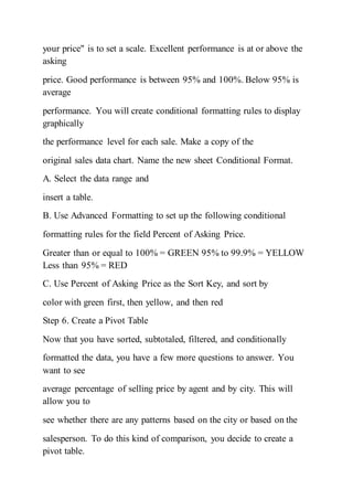 your price" is to set a scale. Excellent performance is at or above the
asking
price. Good performance is between 95% and 100%. Below 95% is
average
performance. You will create conditional formatting rules to display
graphically
the performance level for each sale. Make a copy of the
original sales data chart. Name the new sheet Conditional Format.
A. Select the data range and
insert a table.
B. Use Advanced Formatting to set up the following conditional
formatting rules for the field Percent of Asking Price.
Greater than or equal to 100% = GREEN 95% to 99.9% = YELLOW
Less than 95% = RED
C. Use Percent of Asking Price as the Sort Key, and sort by
color with green first, then yellow, and then red
Step 6. Create a Pivot Table
Now that you have sorted, subtotaled, filtered, and conditionally
formatted the data, you have a few more questions to answer. You
want to see
average percentage of selling price by agent and by city. This will
allow you to
see whether there are any patterns based on the city or based on the
salesperson. To do this kind of comparison, you decide to create a
pivot table.
 