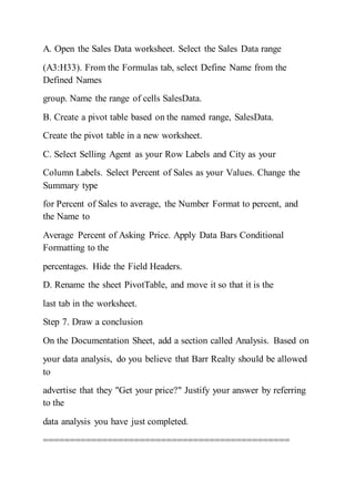 A. Open the Sales Data worksheet. Select the Sales Data range
(A3:H33). From the Formulas tab, select Define Name from the
Defined Names
group. Name the range of cells SalesData.
B. Create a pivot table based on the named range, SalesData.
Create the pivot table in a new worksheet.
C. Select Selling Agent as your Row Labels and City as your
Column Labels. Select Percent of Sales as your Values. Change the
Summary type
for Percent of Sales to average, the Number Format to percent, and
the Name to
Average Percent of Asking Price. Apply Data Bars Conditional
Formatting to the
percentages. Hide the Field Headers.
D. Rename the sheet PivotTable, and move it so that it is the
last tab in the worksheet.
Step 7. Draw a conclusion
On the Documentation Sheet, add a section called Analysis. Based on
your data analysis, do you believe that Barr Realty should be allowed
to
advertise that they "Get your price?" Justify your answer by referring
to the
data analysis you have just completed.
==============================================
 