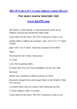 BIS 155 Lab 4 of 7: Create Address Labels (Devry)
For more course tutorials visit
www.bis155.com
WE HAVE A NEW WEEK 4 LAB (UPDATED JUNE 2016)
WHICH COULD BE FOUND ON THIS LINK
Create labels for the letters. The XYZ Corporation wishes to use
mailing labels to address the envelopes. They own 8 1/2 x 11" sheets
of label
paper with 1" by 4" labels, which they purchased from Office
Depot.
Download the Lab 4, Step 3 Instructions.
A. Create
a new file for printing labels.
B. Merge data from your Excel spreadsheet into the new label
document.
Submit your completed workbook and the two Word
documents (merged letters and merged labels) to the Dropbox. Make
sure you post
a comment about what you learned when submitting the files.
3: Create Address Labels (15 points)
Create labels for the letters. The XYZ Corporation wishes to use
 