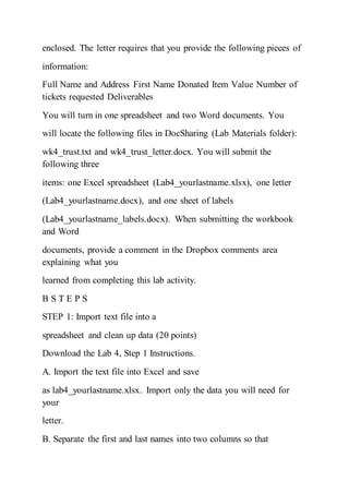 enclosed. The letter requires that you provide the following pieces of
information:
Full Name and Address First Name Donated Item Value Number of
tickets requested Deliverables
You will turn in one spreadsheet and two Word documents. You
will locate the following files in DocSharing (Lab Materials folder):
wk4_trust.txt and wk4_trust_letter.docx. You will submit the
following three
items: one Excel spreadsheet (Lab4_yourlastname.xlsx), one letter
(Lab4_yourlastname.docx), and one sheet of labels
(Lab4_yourlastname_labels.docx). When submitting the workbook
and Word
documents, provide a comment in the Dropbox comments area
explaining what you
learned from completing this lab activity.
B S T E P S
STEP 1: Import text file into a
spreadsheet and clean up data (20 points)
Download the Lab 4, Step 1 Instructions.
A. Import the text file into Excel and save
as lab4_yourlastname.xlsx. Import only the data you will need for
your
letter.
B. Separate the first and last names into two columns so that
 