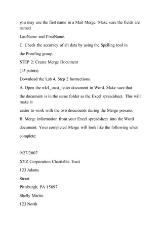 you may use the first name in a Mail Merge. Make sure the fields are
named
LastName and FirstName.
C. Check the accuracy of all data by using the Spelling tool in
the Proofing group.
STEP 2: Create Merge Document
(15 points)
Download the Lab 4, Step 2 Instructions.
A. Open the wk4_trust_letter document in Word. Make sure that
the document is in the same folder as the Excel spreadsheet. This will
make it
easier to work with the two documents during the Merge process.
B. Merge information from your Excel spreadsheet into the Word
document. Your completed Merge will look like the following when
complete:
9/27/2007
XYZ Corporation Charitable Trust
123 Adams
Street
Pittsburgh, PA 15697
Shelly Martin
123 North
 
