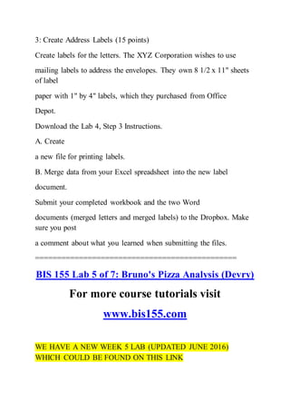 3: Create Address Labels (15 points)
Create labels for the letters. The XYZ Corporation wishes to use
mailing labels to address the envelopes. They own 8 1/2 x 11" sheets
of label
paper with 1" by 4" labels, which they purchased from Office
Depot.
Download the Lab 4, Step 3 Instructions.
A. Create
a new file for printing labels.
B. Merge data from your Excel spreadsheet into the new label
document.
Submit your completed workbook and the two Word
documents (merged letters and merged labels) to the Dropbox. Make
sure you post
a comment about what you learned when submitting the files.
==============================================
BIS 155 Lab 5 of 7: Bruno's Pizza Analysis (Devry)
For more course tutorials visit
www.bis155.com
WE HAVE A NEW WEEK 5 LAB (UPDATED JUNE 2016)
WHICH COULD BE FOUND ON THIS LINK
 