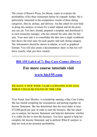 The owner of Bruno's Pizza, Joe Bruno, wants to evaluate the
profitability of his three restaurants before he expands further. He is
particularly interested in the comparative results of three dining
categories, dine-in, pickup, and delivery. Joe has asked for your help
in doing this analysis in return for a small stipend and all the pizza
you can eat. You have already prepared a template and distributed it
to each restaurant manager, who has entered the sales data for last
year. Your next task is to consolidate the data into a single workbook
that shows the total sales for each quarter and each dining category.
The information should be shown in tabular, as well as graphical
formats. You will also create a documentation sheet so that Joe will
know exactly what you have created.
==============================================
BIS 155 Lab 6 of 7: Day Care Center (Devry)
For more course tutorials visit
www.bis155.com
WE HAVE A NEW WEEK 5 iLAB 6 (UPDATED JUNE 2016)
WHICH COULD BE FOUND ON THIS LINK
Your friend, Jane Morales, is considering opening a Day Care Center.
She has started compiling her assumptions and putting together an
Income Statement. She has determined that she must make at least
$75,000 profit per year in order to start the business. She has asked
you to analyze her Income Statement and help her determine whether
it is viable for her to start this business. You have agreed to help her
complete her Income Statement and to perform What-If analysis to
help her look at her potential profitability.
 