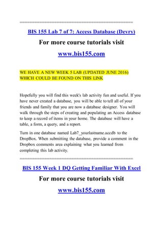 ==============================================
BIS 155 Lab 7 of 7: Access Database (Devry)
For more course tutorials visit
www.bis155.com
WE HAVE A NEW WEEK 5 LAB (UPDATED JUNE 2016)
WHICH COULD BE FOUND ON THIS LINK
Hopefully you will find this week's lab activity fun and useful. If you
have never created a database, you will be able to tell all of your
friends and family that you are now a database designer. You will
walk through the steps of creating and populating an Access database
to keep a record of items in your home. The database will have a
table, a form, a query, and a report.
Turn in one database named Lab7_yourlastname.accdb to the
DropBox. When submitting the database, provide a comment in the
Dropbox comments area explaining what you learned from
completing this lab activity.
==============================================
BIS 155 Week 1 DQ Getting Familiar With Excel
For more course tutorials visit
www.bis155.com
 