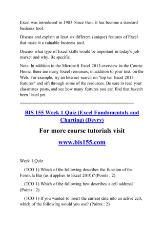 Excel was introduced in 1985. Since then, it has become a standard
business tool.
Discuss and explain at least six different (unique) features of Excel
that make it a valuable business tool.
Discuss what type of Excel skills would be important in today’s job
market and why. Be specific.
Note: In addition to the Microsoft Excel 2013 overview in the Course
Home, there are many Excel resources, in addition to your text, on the
Web. For example, try an Internet search on "top ten Excel 2013
features" and sift through some of the resources. Be sure to read your
classmates posts, and see how many features you can find that haven't
been listed yet.
==============================================
BIS 155 Week 1 Quiz (Excel Fundamentals and
Charting) (Devry)
For more course tutorials visit
www.bis155.com
Week 1 Quiz
(TCO 1) Which of the following describes the function of the
Formula Bar (as it applies to Excel 2010)? (Points : 2)
(TCO 1) Which of the following best describes a cell address?
(Points : 2)
(TCO 1) If you wanted to insert the current date into an active cell,
which of the following would you use? (Points : 2)
 