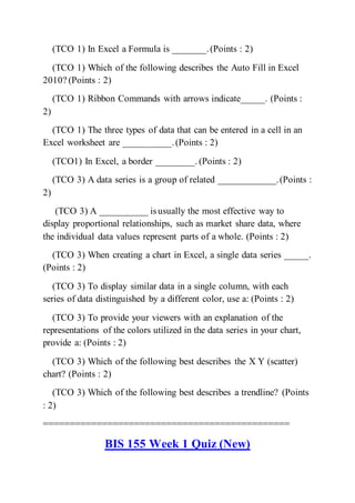(TCO 1) In Excel a Formula is _______.(Points : 2)
(TCO 1) Which of the following describes the Auto Fill in Excel
2010? (Points : 2)
(TCO 1) Ribbon Commands with arrows indicate_____. (Points :
2)
(TCO 1) The three types of data that can be entered in a cell in an
Excel worksheet are __________.(Points : 2)
(TCO1) In Excel, a border ________. (Points : 2)
(TCO 3) A data series is a group of related ____________.(Points :
2)
(TCO 3) A __________ isusually the most effective way to
display proportional relationships, such as market share data, where
the individual data values represent parts of a whole. (Points : 2)
(TCO 3) When creating a chart in Excel, a single data series _____.
(Points : 2)
(TCO 3) To display similar data in a single column, with each
series of data distinguished by a different color, use a: (Points : 2)
(TCO 3) To provide your viewers with an explanation of the
representations of the colors utilized in the data series in your chart,
provide a: (Points : 2)
(TCO 3) Which of the following best describes the X Y (scatter)
chart? (Points : 2)
(TCO 3) Which of the following best describes a trendline? (Points
: 2)
==============================================
BIS 155 Week 1 Quiz (New)
 