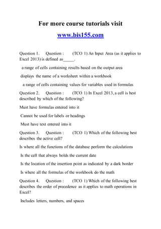 For more course tutorials visit
www.bis155.com
Question 1. Question : (TCO 1) An Input Area (as it applies to
Excel 2013) is defined as_____.
a range of cells containing results based on the output area
displays the name of a worksheet within a workbook
a range of cells containing values for variables used in formulas
Question 2. Question : (TCO 1) In Excel 2013, a cell is best
described by which of the following?
Must have formulas entered into it
Cannot be used for labels or headings
Must have text entered into it
Question 3. Question : (TCO 1) Which of the following best
describes the active cell?
Is where all the functions of the database perform the calculations
Is the cell that always holds the current date
Is the location of the insertion point as indicated by a dark border
Is where all the formulas of the workbook do the math
Question 4. Question : (TCO 1) Which of the following best
describes the order of precedence as it applies to math operations in
Excel?
Includes letters, numbers, and spaces
 