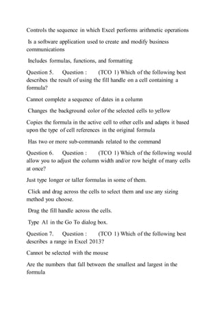 Controls the sequence in which Excel performs arithmetic operations
Is a software application used to create and modify business
communications
Includes formulas, functions, and formatting
Question 5. Question : (TCO 1) Which of the following best
describes the result of using the fill handle on a cell containing a
formula?
Cannot complete a sequence of dates in a column
Changes the background color of the selected cells to yellow
Copies the formula in the active cell to other cells and adapts it based
upon the type of cell references in the original formula
Has two or more sub-commands related to the command
Question 6. Question : (TCO 1) Which of the following would
allow you to adjust the column width and/or row height of many cells
at once?
Just type longer or taller formulas in some of them.
Click and drag across the cells to select them and use any sizing
method you choose.
Drag the fill handle across the cells.
Type A1 in the Go To dialog box.
Question 7. Question : (TCO 1) Which of the following best
describes a range in Excel 2013?
Cannot be selected with the mouse
Are the numbers that fall between the smallest and largest in the
formula
 