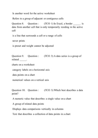 Is another word for the active worksheet
Refers to a group of adjacent or contiguous cells
Question 8. Question : (TCO 1) In Excel, a border _____. is
data from another cell that is only temporarily residing in the active
cell
is a line that surrounds a cell or a range of cells
never prints
is preset and weight cannot be adjusted
Question 9. Question : (TCO 3) A data series is a group of
related _____.
charts on a worksheet
category labels on a horizontal axis
data points on a chart
numerical values on a vertical axis
Question 10. Question : (TCO 3) Which best describes a data
point?
A numeric value that describes a single value on a chart
A group of related data points
Displays data comparisons vertically in columns
Text that describes a collection of data points in a chart
 