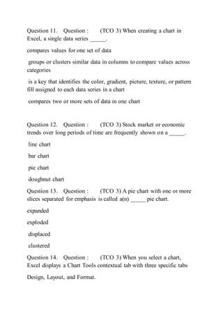 Question 11. Question : (TCO 3) When creating a chart in
Excel, a single data series _____.
compares values for one set of data
groups or clusters similar data in columns to compare values across
categories
is a key that identifies the color, gradient, picture, texture, or pattern
fill assigned to each data series in a chart
compares two or more sets of data in one chart
Question 12. Question : (TCO 3) Stock market or economic
trends over long periods of time are frequently shown on a _____.
line chart
bar chart
pie chart
doughnut chart
Question 13. Question : (TCO 3) A pie chart with one or more
slices separated for emphasis is called a(n) _____ pie chart.
expanded
exploded
displaced
clustered
Question 14. Question : (TCO 3) When you select a chart,
Excel displays a Chart Tools contextual tab with three specific tabs
Design, Layout, and Format.
 